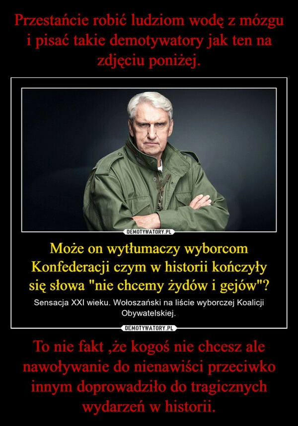 
    Przestańcie robić ludziom wodę z mózgu i pisać takie demotywatory jak ten na zdjęciu poniżej. To nie fakt ,że kogoś nie chcesz ale nawoływanie do nienawiści przeciwko innym doprowadziło do tragicznych wydarzeń w historii.