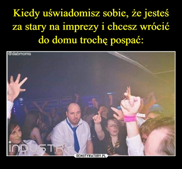 
    Kiedy uświadomisz sobie, że jesteś za stary na imprezy i chcesz wrócić do domu trochę pospać: