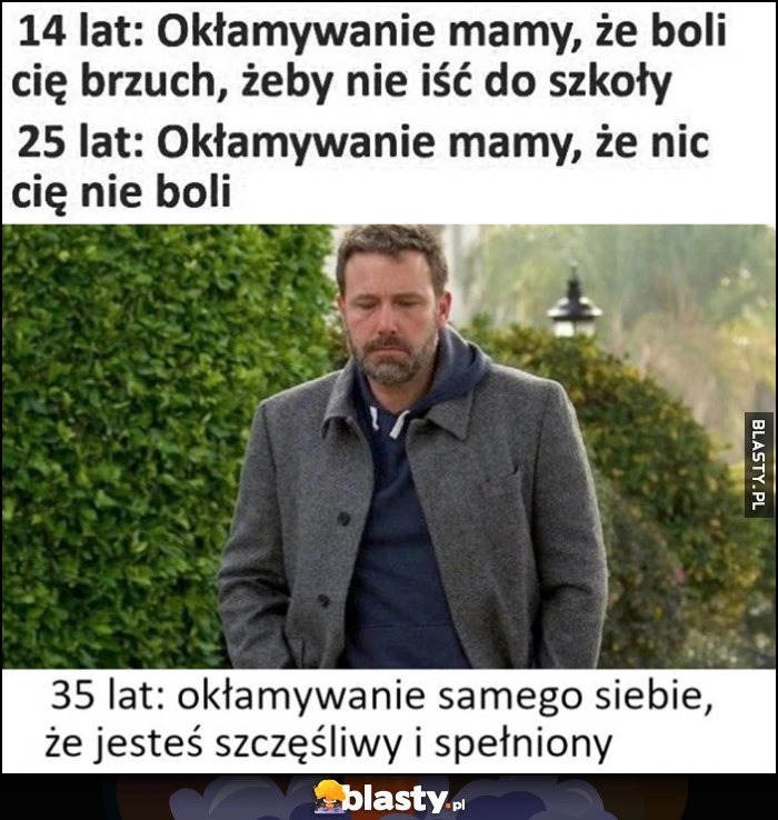 
    14 lat: okłamywanie mamy, że boli cię brzuch, żeby nie iść do szkoły vs 25 lat: okłamywanie mamy, że nic cię nie boli, 35 lat: okłamywanie samego siebie, że jesteś szczęśliwy i spełniony