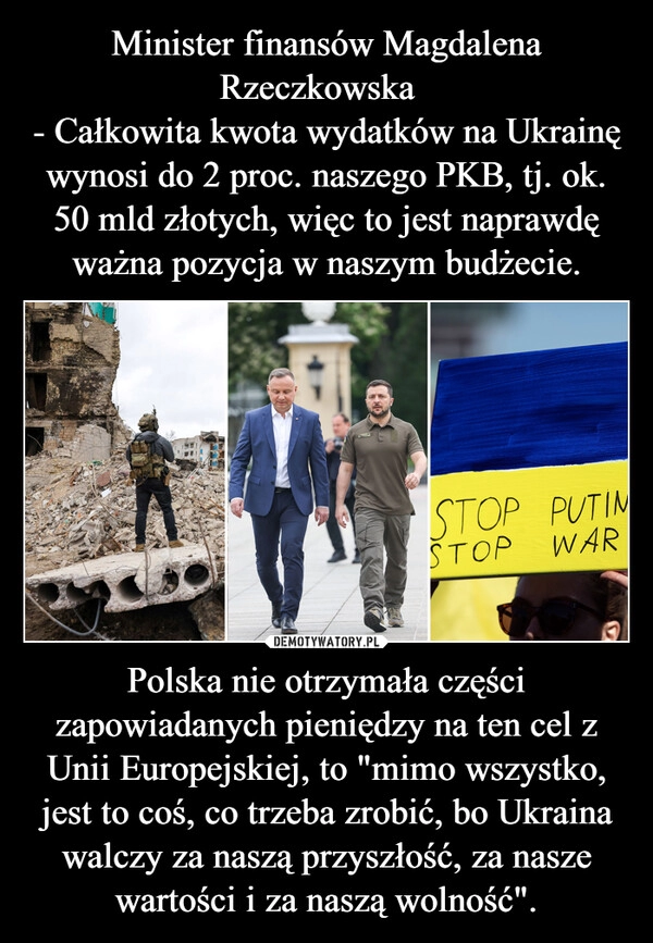 
    Minister finansów Magdalena Rzeczkowska  
- Całkowita kwota wydatków na Ukrainę wynosi do 2 proc. naszego PKB, tj. ok. 50 mld złotych, więc to jest naprawdę ważna pozycja w naszym budżecie. Polska nie otrzymała części zapowiadanych pieniędzy na ten cel z Unii Europejskiej, to "mimo wszystko, jest to coś, co trzeba zrobić, bo Ukraina walczy za naszą przyszłość, za nasze wartości i za naszą wolność".