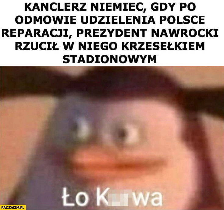 
    Kanclerz Niemiec gdy po odmowie udzielenia Polsce reparacji prezydent Nawrocki rzucił w niego krzesełkiem stadionowym pingwin ło kurna