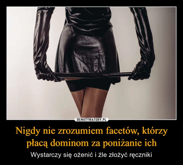 
    Nigdy nie zrozumiem facetów, którzy płacą dominom za poniżanie ich