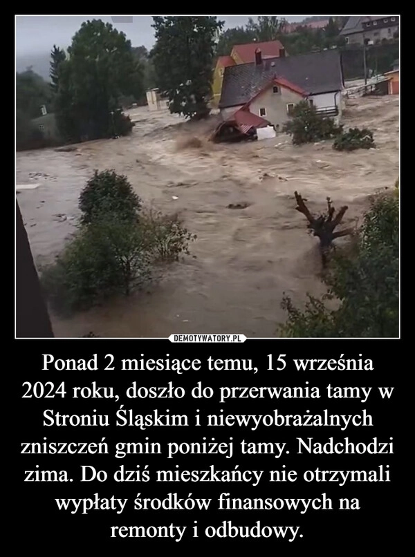 
    Ponad 2 miesiące temu, 15 września 2024 roku, doszło do przerwania tamy w Stroniu Śląskim i niewyobrażalnych zniszczeń gmin poniżej tamy. Nadchodzi zima. Do dziś mieszkańcy nie otrzymali wypłaty środków finansowych na remonty i odbudowy.