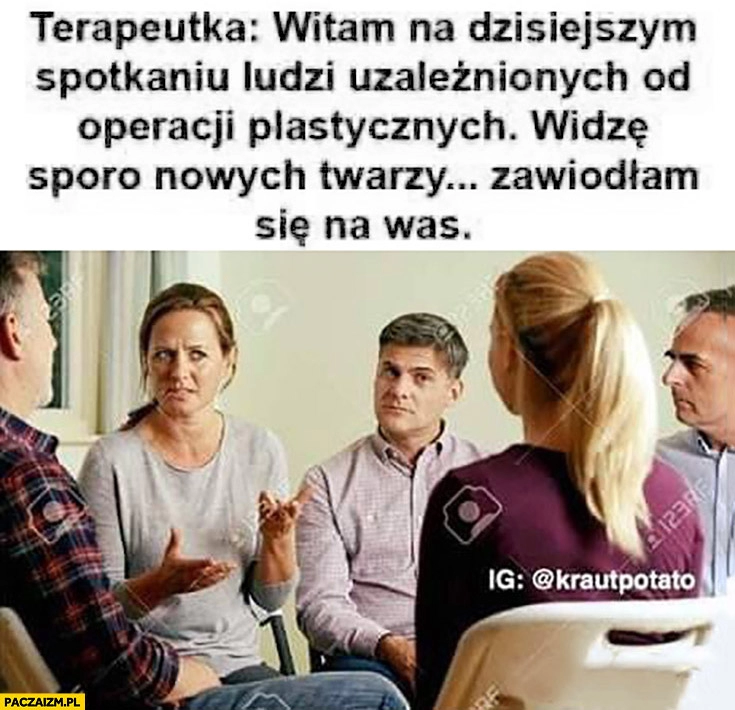 
    Terapeutka: witam na dzisiejszym spotkaniu ludzi uzależnionych od operacji plastycznych widzę sporo nowych twarzy zawiodłam się na was