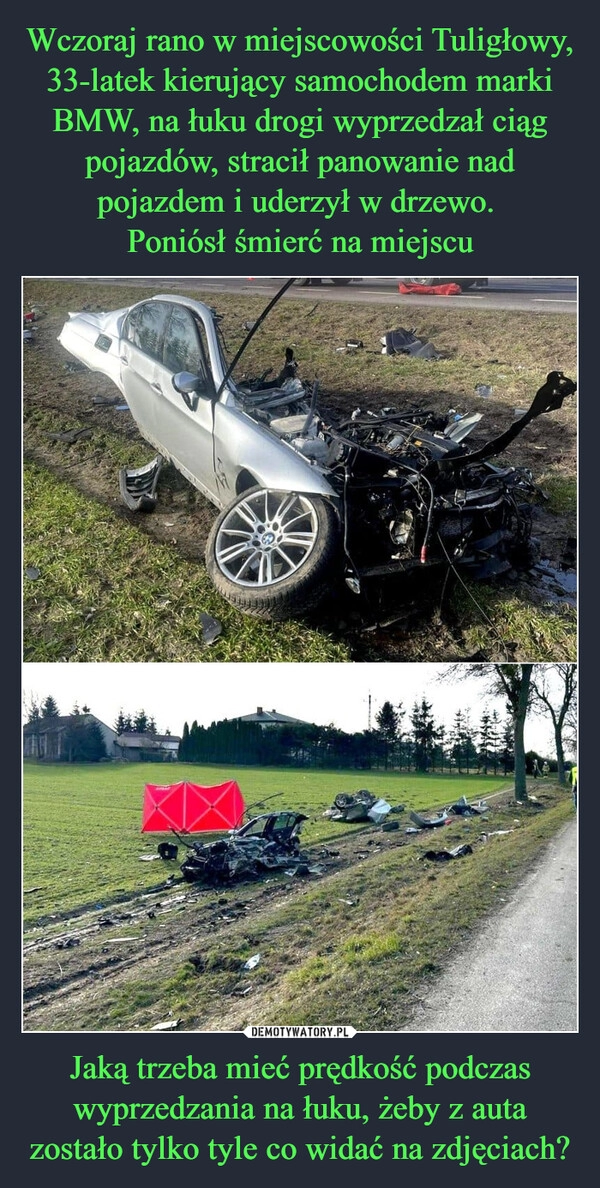 
    Wczoraj rano w miejscowości Tuligłowy, 33-latek kierujący samochodem marki BMW, na łuku drogi wyprzedzał ciąg pojazdów, stracił panowanie nad pojazdem i uderzył w drzewo. 
Poniósł śmierć na miejscu Jaką trzeba mieć prędkość podczas wyprzedzania na łuku, żeby z auta zostało tylko tyle co widać na zdjęciach?