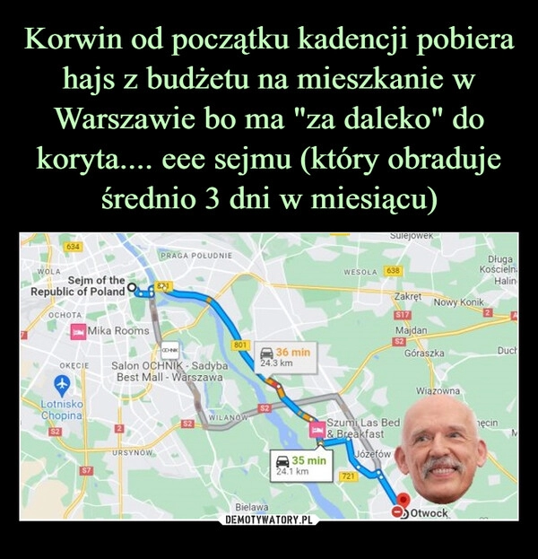 
    Korwin od początku kadencji pobiera hajs z budżetu na mieszkanie w Warszawie bo ma "za daleko" do koryta.... eee sejmu (który obraduje średnio 3 dni w miesiącu)