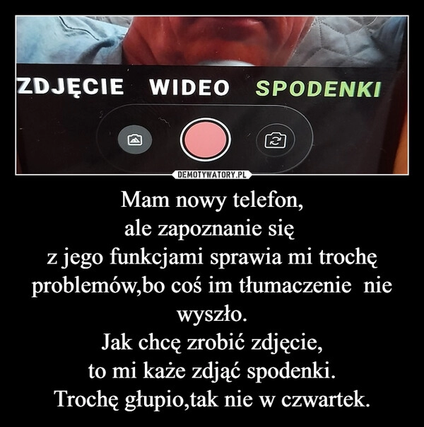 
    Mam nowy telefon,
ale zapoznanie się 
z jego funkcjami sprawia mi trochę
problemów,bo coś im tłumaczenie  nie wyszło.
Jak chcę zrobić zdjęcie,
to mi każe zdjąć spodenki.
Trochę głupio,tak nie w czwartek.