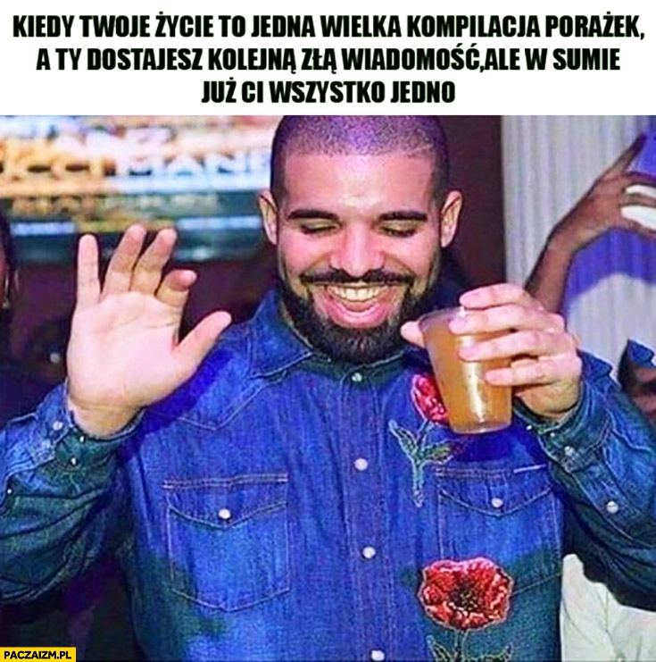 
    Kiedy Twoje życie to jedna wielka kompilacja porażek a Ty dostajesz kolejną złą wiadomość ale w sumie już Ci wszystko jedno Drake
