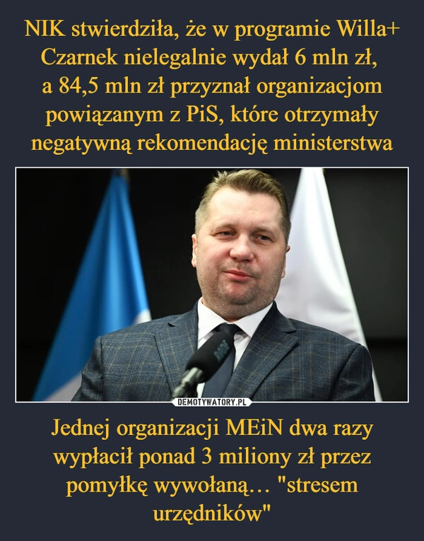 
    NIK stwierdziła, że w programie Willa+ Czarnek nielegalnie wydał 6 mln zł, 
a 84,5 mln zł przyznał organizacjom powiązanym z PiS, które otrzymały negatywną rekomendację ministerstwa Jednej organizacji MEiN dwa razy wypłacił ponad 3 miliony zł przez pomyłkę wywołaną… "stresem urzędników"