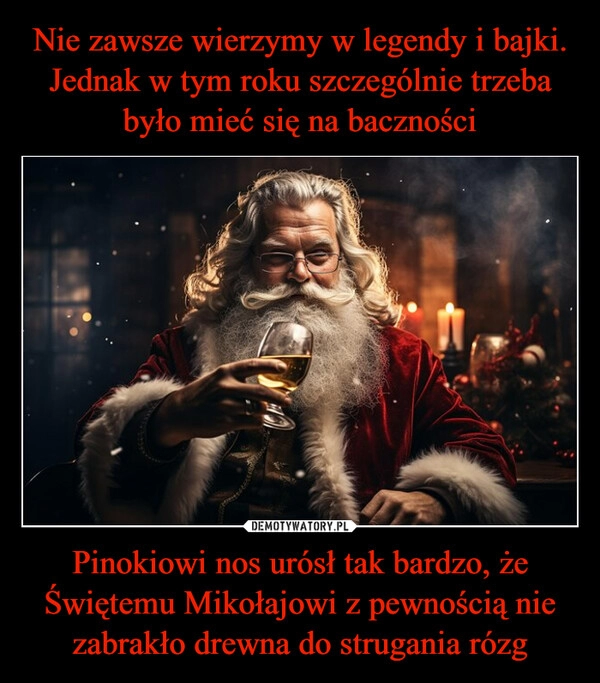 
    Nie zawsze wierzymy w legendy i bajki. Jednak w tym roku szczególnie trzeba było mieć się na baczności Pinokiowi nos urósł tak bardzo, że Świętemu Mikołajowi z pewnością nie zabrakło drewna do strugania rózg