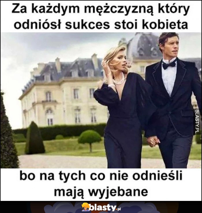 
    Za każdym mężczyzną który odniósł sukces stoi kobieta, bo na tych co nie odnieśli mają wywalone