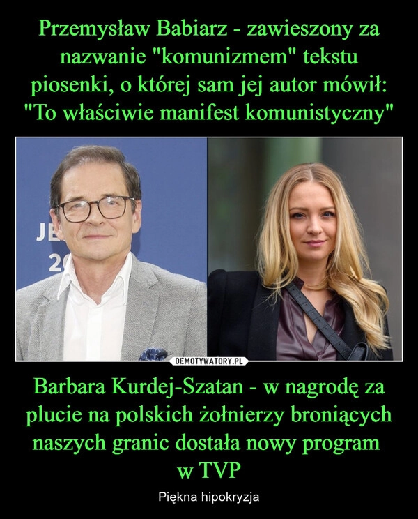 
    Przemysław Babiarz - zawieszony za nazwanie "komunizmem" tekstu piosenki, o której sam jej autor mówił: "To właściwie manifest komunistyczny" Barbara Kurdej-Szatan - w nagrodę za plucie na polskich żołnierzy broniących naszych granic dostała nowy program 
w TVP