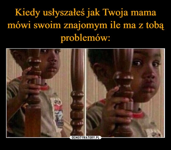 
    Kiedy usłyszałeś jak Twoja mama mówi swoim znajomym ile ma z tobą problemów: