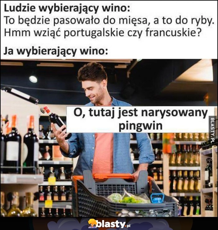 
    Ludzie wybierający wino: będzie pasowało do mięsa, wziąć portugalskie czy francuskie? Ja wybierający wino: o tutaj jest narysowany pingwin