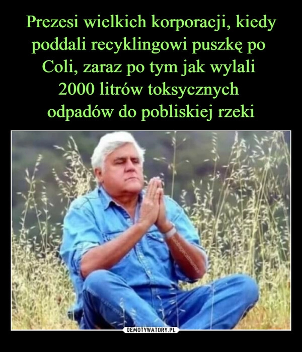 
    Prezesi wielkich korporacji, kiedy poddali recyklingowi puszkę po
Coli, zaraz po tym jak wylali
2000 litrów toksycznych
odpadów do pobliskiej rzeki 