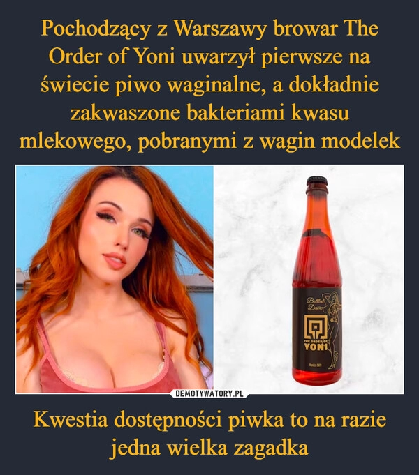 
    Pochodzący z Warszawy browar The Order of Yoni uwarzył pierwsze na świecie piwo waginalne, a dokładnie zakwaszone bakteriami kwasu mlekowego, pobranymi z wagin modelek Kwestia dostępności piwka to na razie jedna wielka zagadka