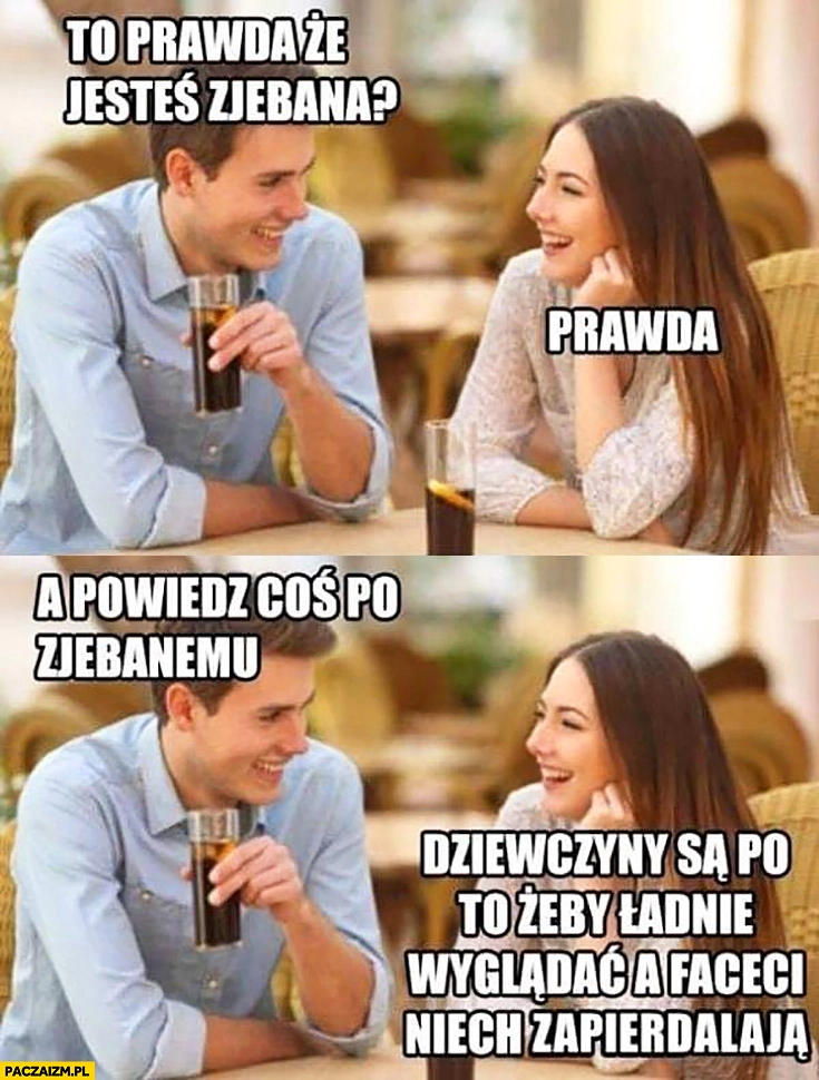 
    To prawda, że jesteś porąbana? Prawda. A powiedz coś po zjebanemu: dziewczyny są po to żeby ładnie wyglądać a faceci niech zapierdzielają