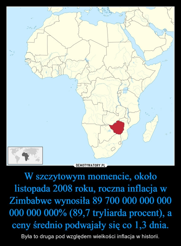 
    W szczytowym momencie, około listopada 2008 roku, roczna inflacja w Zimbabwe wynosiła 89 700 000 000 000 000 000 000% (89,7 tryliarda procent), a ceny średnio podwajały się co 1,3 dnia.