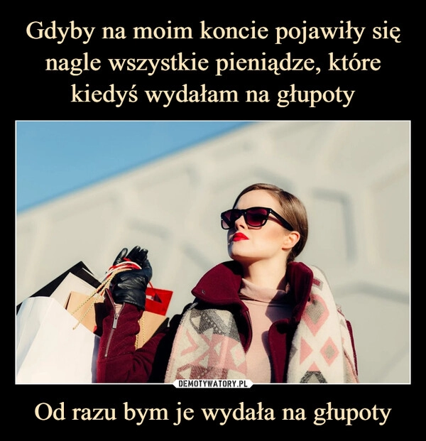 
    Gdyby na moim koncie pojawiły się nagle wszystkie pieniądze, które kiedyś wydałam na głupoty Od razu bym je wydała na głupoty