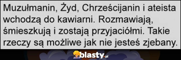 
    Muzułmanin, Żyd, Chrześcijanin i ateista wchodzą do kawiarni, rozmawiają, śmieszkują i zostają przyjaciółki, takie rzeczy są możliwe jak nie jesteś zrąbany