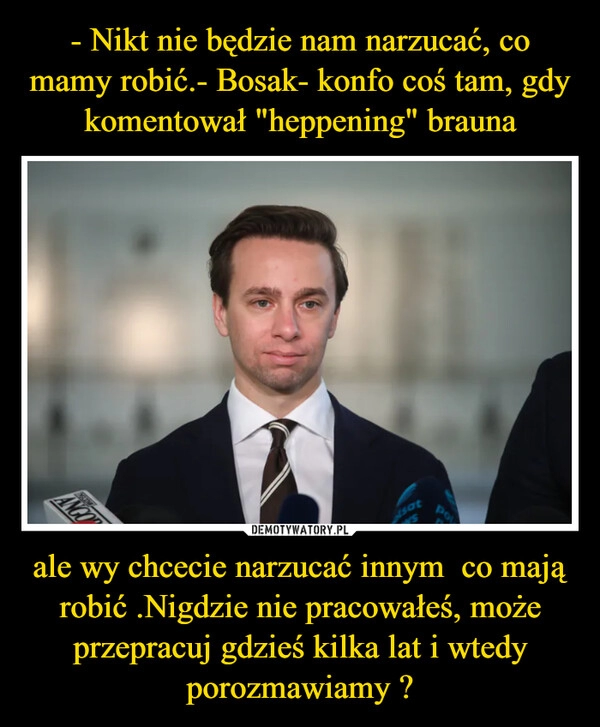 
    - Nikt nie będzie nam narzucać, co mamy robić.- Bosak- konfo coś tam, gdy komentował "heppening" brauna ale wy chcecie narzucać innym  co mają robić .Nigdzie nie pracowałeś, może przepracuj gdzieś kilka lat i wtedy porozmawiamy ?