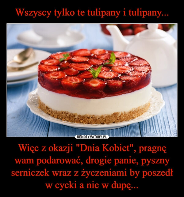 
    Wszyscy tylko te tulipany i tulipany... Więc z okazji "Dnia Kobiet", pragnę wam podarować, drogie panie, pyszny serniczek wraz z życzeniami by poszedł w cycki a nie w dupę...