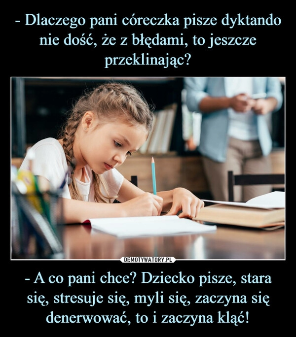 
    - Dlaczego pani córeczka pisze dyktando nie dość, że z błędami, to jeszcze przeklinając? - A co pani chce? Dziecko pisze, stara się, stresuje się, myli się, zaczyna się denerwować, to i zaczyna kląć!