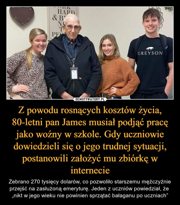 
    Z powodu rosnących kosztów życia, 80-letni pan James musiał podjąć pracę jako woźny w szkole. Gdy uczniowie dowiedzieli się o jego trudnej sytuacji, postanowili założyć mu zbiórkę w internecie