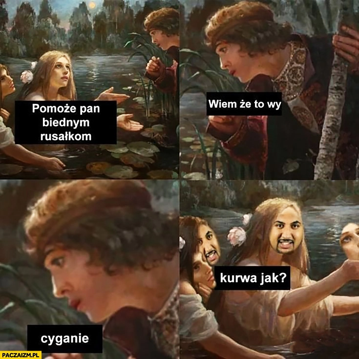 
    Pomoże Pan biednym rusałkom? Wiem, że to wy cyganie, kurna jak?