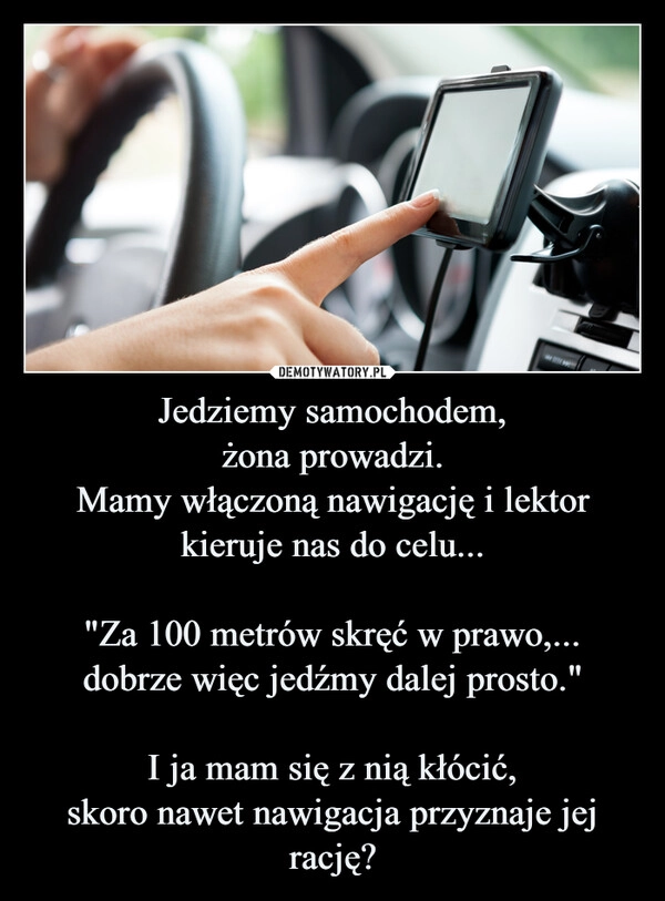 
    Jedziemy samochodem,
żona prowadzi.
Mamy włączoną nawigację i lektor kieruje nas do celu...

"Za 100 metrów skręć w prawo,...
dobrze więc jedźmy dalej prosto."

I ja mam się z nią kłócić,
skoro nawet nawigacja przyznaje jej rację?