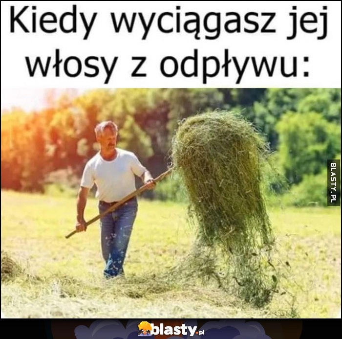 
    Kiedy wyciągasz jej włosy z odpływu facet przerzuca siano