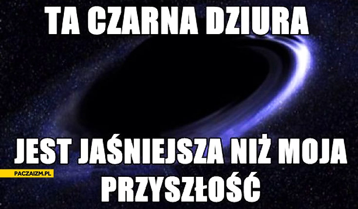
    Ta czarna dziura jest jaśniejsza niż moja przyszłość