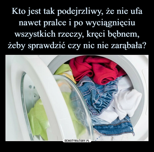 
    Kto jest tak podejrzliwy, że nie ufa nawet pralce i po wyciągnięciu wszystkich rzeczy, kręci bębnem, żeby sprawdzić czy nic nie zarąbała?