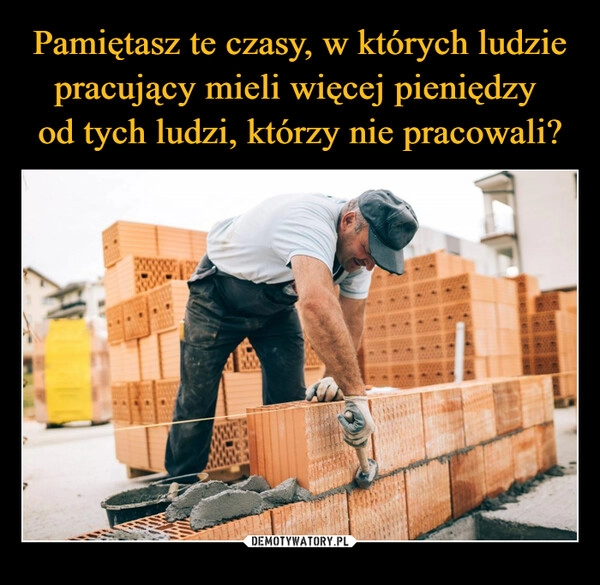 
    Pamiętasz te czasy, w których ludzie pracujący mieli więcej pieniędzy 
od tych ludzi, którzy nie pracowali?