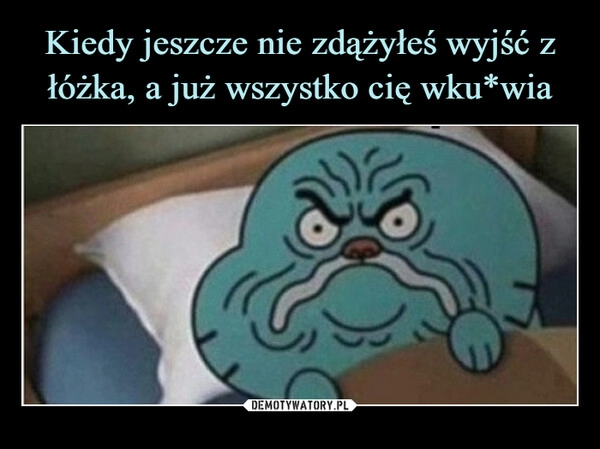 
    Kiedy jeszcze nie zdążyłeś wyjść z łóżka, a już wszystko cię wku*wia