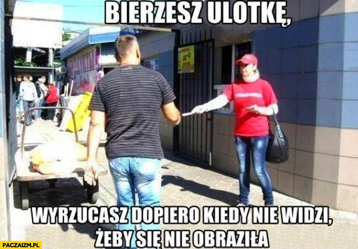 
    Bierzesz ulotkę, wyrzucasz dopiero kiedy nie widzi żeby się nie obraziła