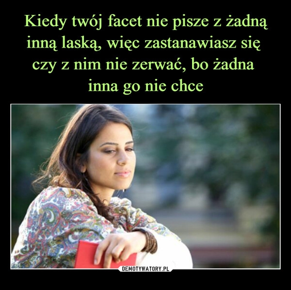 
    Kiedy twój facet nie pisze z żadną inną laską, więc zastanawiasz się 
czy z nim nie zerwać, bo żadna 
inna go nie chce