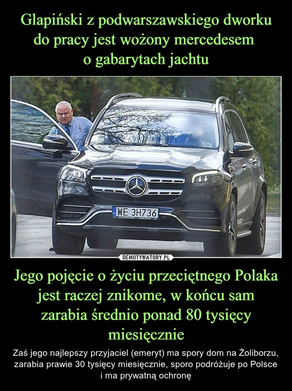 
    Glapiński z podwarszawskiego dworku do pracy jest wożony mercedesem
o gabarytach jachtu Jego pojęcie o życiu przeciętnego Polaka jest raczej znikome, w końcu sam zarabia średnio ponad 80 tysięcy miesięcznie 