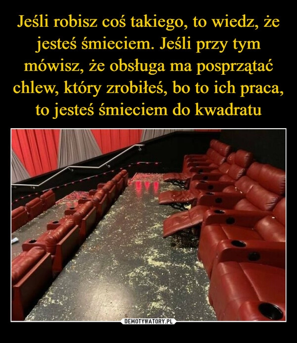 
    Jeśli robisz coś takiego, to wiedz, że jesteś śmieciem. Jeśli przy tym mówisz, że obsługa ma posprzątać chlew, który zrobiłeś, bo to ich praca, to jesteś śmieciem do kwadratu