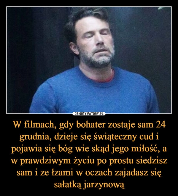 
    
W filmach, gdy bohater zostaje sam 24 grudnia, dzieje się świąteczny cud i pojawia się bóg wie skąd jego miłość, a w prawdziwym życiu po prostu siedzisz sam i ze łzami w oczach zajadasz się sałatką jarzynową 