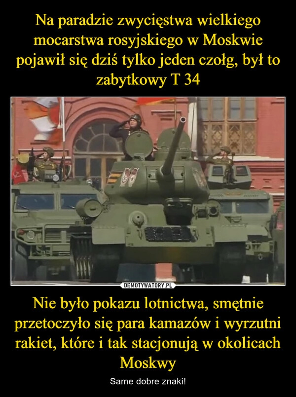 
    Na paradzie zwycięstwa wielkiego mocarstwa rosyjskiego w Moskwie pojawił się dziś tylko jeden czołg, był to zabytkowy T 34 Nie było pokazu lotnictwa, smętnie przetoczyło się para kamazów i wyrzutni rakiet, które i tak stacjonują w okolicach Moskwy