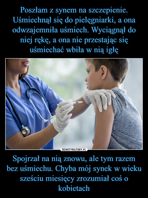 
    
Poszłam z synem na szczepienie. Uśmiechnął się do pielęgniarki, a ona odwzajemniła uśmiech. Wyciągnął do niej rękę, a ona nie przestając się uśmiechać wbiła w nią igłę Spojrzał na nią znowu, ale tym razem bez uśmiechu. Chyba mój synek w wieku sześciu miesięcy zrozumiał coś o kobietach 