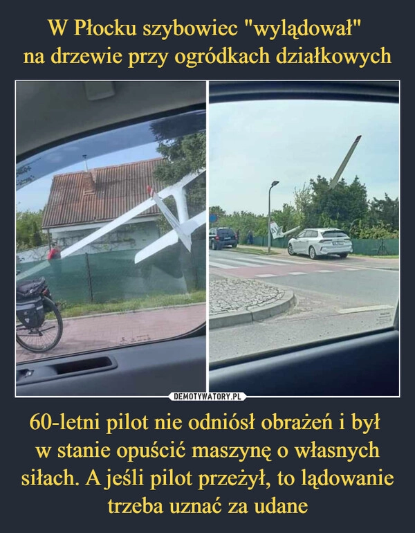 
    W Płocku szybowiec "wylądował" 
na drzewie przy ogródkach działkowych 60-letni pilot nie odniósł obrażeń i był 
w stanie opuścić maszynę o własnych siłach. A jeśli pilot przeżył, to lądowanie trzeba uznać za udane