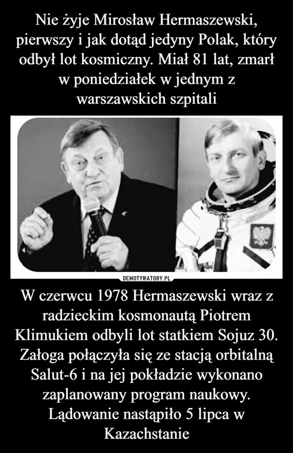 
    
Nie żyje Mirosław Hermaszewski, pierwszy i jak dotąd jedyny Polak, który odbył lot kosmiczny. Miał 81 lat, zmarł w poniedziałek w jednym z warszawskich szpitali W czerwcu 1978 Hermaszewski wraz z radzieckim kosmonautą Piotrem Klimukiem odbyli lot statkiem Sojuz 30. Załoga połączyła się ze stacją orbitalną Salut-6 i na jej pokładzie wykonano zaplanowany program naukowy. Lądowanie nastąpiło 5 lipca w Kazachstanie 