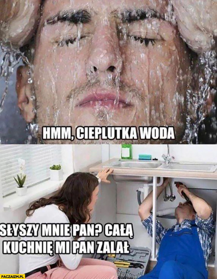 
    Hydraulik hmm cieplutka woda słyszy mnie pan cala kuchnie mi pan zalał