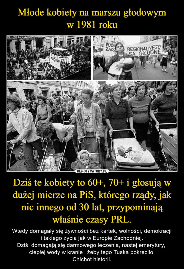 
    Młode kobiety na marszu głodowym
w 1981 roku Dziś te kobiety to 60+, 70+ i głosują w dużej mierze na PiS, którego rządy, jak nic innego od 30 lat, przypominają właśnie czasy PRL.