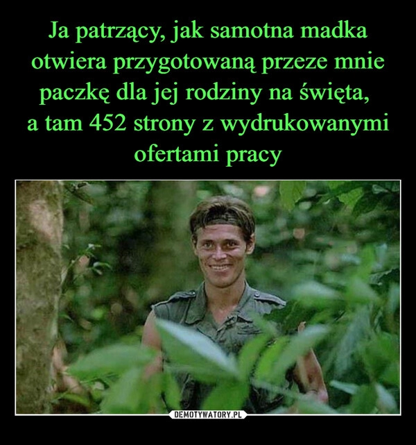 
    Ja patrzący, jak samotna madka otwiera przygotowaną przeze mnie paczkę dla jej rodziny na święta, 
a tam 452 strony z wydrukowanymi ofertami pracy