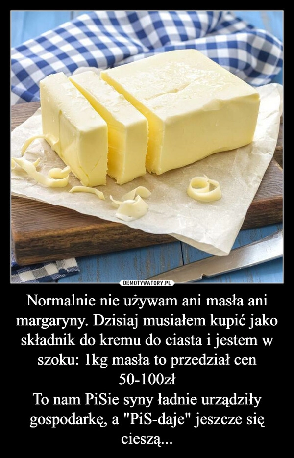 
    
Normalnie nie używam ani masła ani margaryny. Dzisiaj musiałem kupić jako składnik do kremu do ciasta i jestem w szoku: 1kg masła to przedział cen 50-100zł
To nam PiSie syny ładnie urządziły gospodarkę, a "PiS-daje" jeszcze się cieszą... 