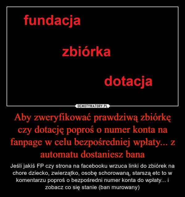 
    Aby zweryfikować prawdziwą zbiórkę czy dotację poproś o numer konta na fanpage w celu bezpośredniej wpłaty... z automatu dostaniesz bana