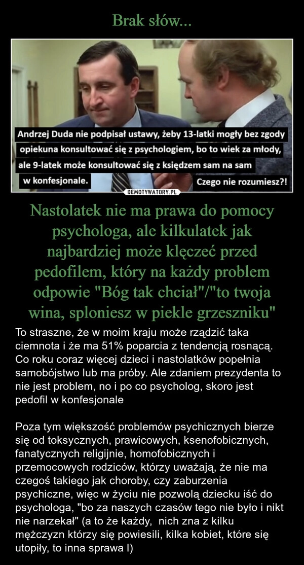 
    Brak słów... Nastolatek nie ma prawa do pomocy psychologa, ale kilkulatek jak najbardziej może klęczeć przed pedofilem, który na każdy problem odpowie "Bóg tak chciał"/"to twoja wina, sploniesz w piekle grzeszniku"